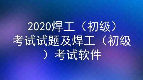 2020焊工（初级）考试试题及焊工（初级）考试软件